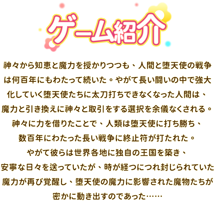 あらすじ, 神々から知恵と魔力を授かりつつも、人間と堕天使の戦争は何百年にもわたって続いた。やがて長い闘いの中で強大化していく堕天使たちに太刀打ちできなくなった人間は、魔力と引き換えに神々と取引をする選択を余儀なくされる。神々に力を借りたことで、人類は堕天使に打ち勝ち、数百年にわたった長い戦争に終止符が打たれた。やがて彼らは世界各地に独自の王国を築き、安寧な日々を送っていたが、時が経つにつれ封じられていた魔力が再び覚醒し、堕天使の魔力に影響された魔物たちが密かに動き出すのであった……