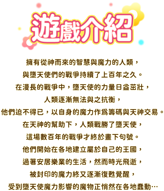 遊戲介紹, 擁有從神而來的智慧與魔力的人類，與墮天使們的戰爭持續了上百年之久。在漫長的戰爭中，墮天使的力量日益茁壯，人類逐漸無法與之抗衡，他們迫不得已，以自身的魔力作為籌碼與天神交易。在天神的幫助下，人類戰勝了墮天使，這場數百年的戰爭才終於畫下句號。他們開始在各地建立屬於自己的王國，過著安居樂業的生活，然而時光飛逝，被封印的魔力終又逐漸復甦覺醒，受到墮天使魔力影響的魔物正悄然在各地蠢動…