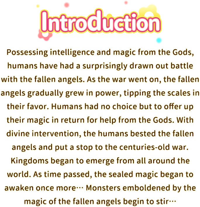 Story, Possessing intelligence and magic from the Gods, humans have had a surprisingly drawn out battle with the fallen angels. As the war went on, the fallen angels gradually grew in power, tipping the scales in their favor. Humans had no choice but to offer up their magic in return for help from the Gods. With divine intervention, the humans bested the fallen angels and put a stop to the centuries-old war. Kingdoms began to emerge from all around the world. As time passed, the sealed magic began to awaken once more… Monsters emboldened by the magic of the fallen angels begin to stir…